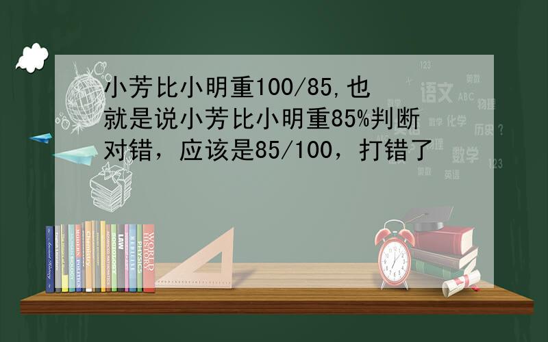 小芳比小明重100/85,也就是说小芳比小明重85%判断对错，应该是85/100，打错了