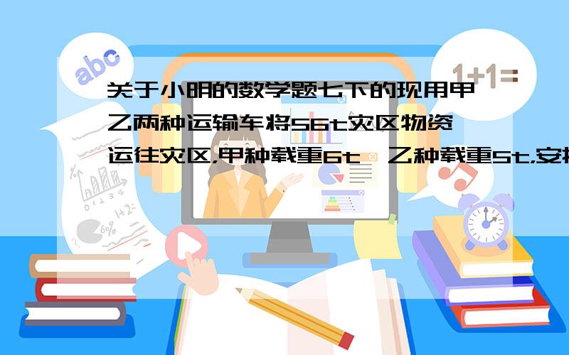 关于小明的数学题七下的现用甲乙两种运输车将56t灾区物资运往灾区，甲种载重6t,乙种载重5t，安排车辆不超过10辆，则甲种运输车至少安排多少辆？