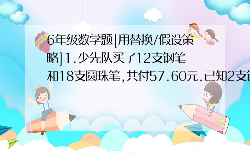 6年级数学题[用替换/假设策略]1.少先队买了12支钢笔和18支圆珠笔,共付57.60元.已知2支钢笔和3只圆珠笔一样多,每支钢笔和圆珠笔各多少元?2.56名同学去公园划船,把租来的3只大船和7只小船都坐