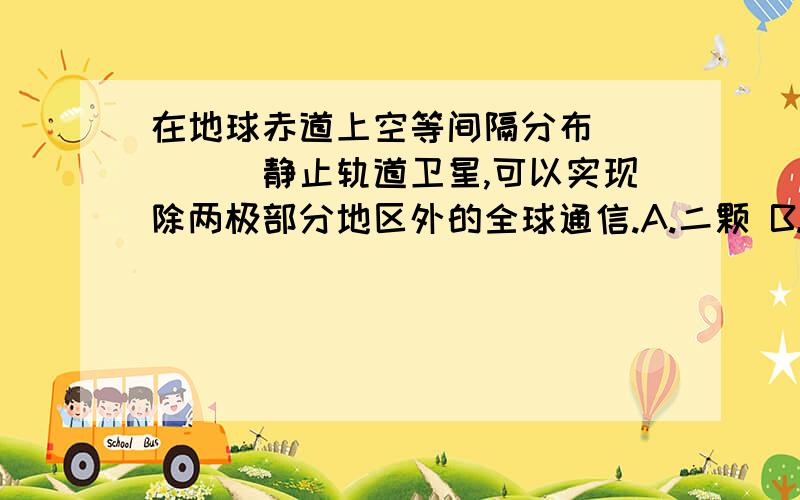 在地球赤道上空等间隔分布_____静止轨道卫星,可以实现除两极部分地区外的全球通信.A.二颗 B.三颗 C.四颗