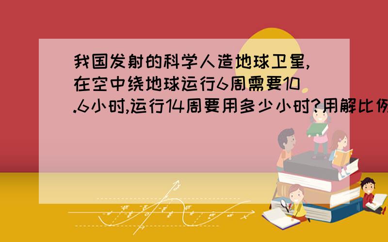 我国发射的科学人造地球卫星,在空中绕地球运行6周需要10.6小时,运行14周要用多少小时?用解比例的方法做,要算出来,最好写明为什么.