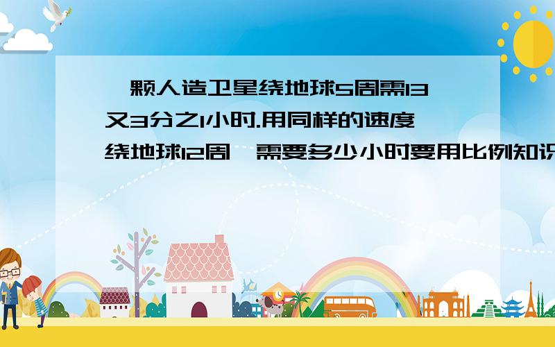 一颗人造卫星绕地球5周需13又3分之1小时.用同样的速度绕地球12周,需要多少小时要用比例知识解答.