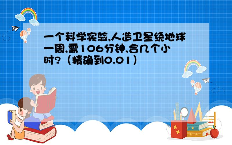 一个科学实验,人造卫星绕地球一周,需106分钟,合几个小时?（精确到0.01）