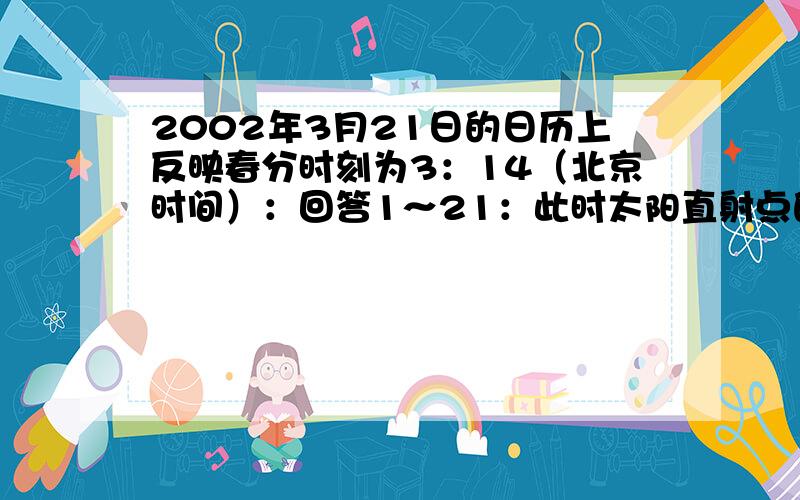 2002年3月21日的日历上反映春分时刻为3：14（北京时间）：回答1～21：此时太阳直射点的地理坐标为A （23度26分N,120度E） B （0度,108.5度W）C （23度26分S,108.5度W） D （0度,120度E）2：此时把全球