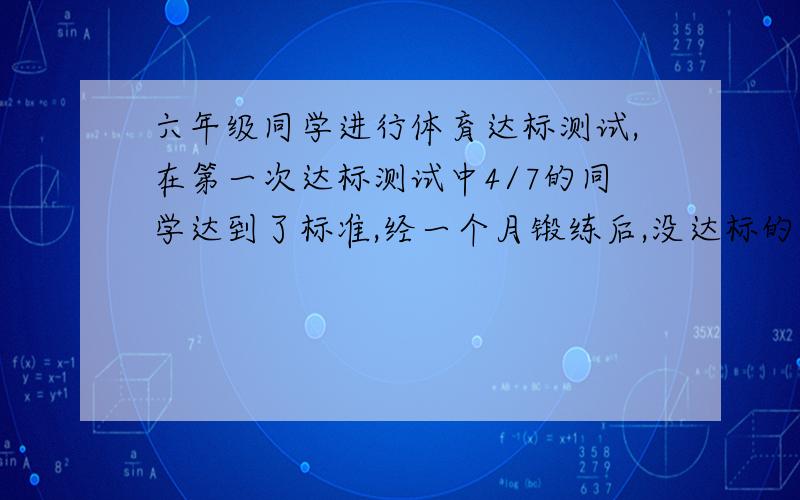 六年级同学进行体育达标测试,在第一次达标测试中4/7的同学达到了标准,经一个月锻练后,没达标的同学又参加了第二次达标测试,结果参加人数的5/6都达到了标准,只余下8名同学没有达标.请算