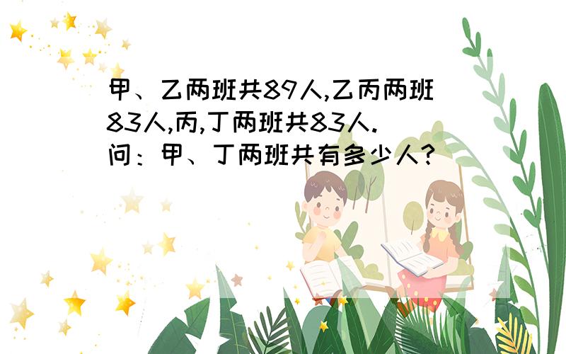 甲、乙两班共89人,乙丙两班83人,丙,丁两班共83人.问：甲、丁两班共有多少人?