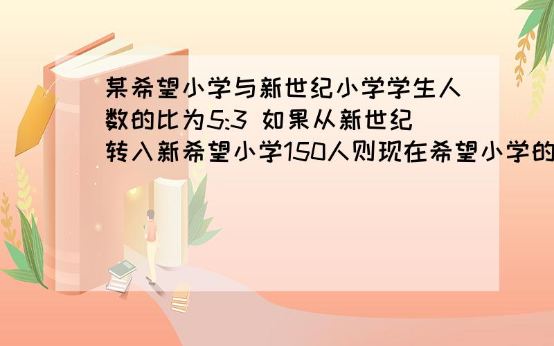 某希望小学与新世纪小学学生人数的比为5:3 如果从新世纪转入新希望小学150人则现在希望小学的人数比为7:3求原来刻希望小学和新世纪小学各是多少人?