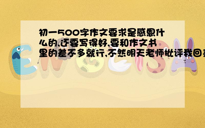 初一500字作文要求是感恩什么的,还要写得好,要和作文书里的差不多就行,不然明天老师批评我回来骂死回答的~