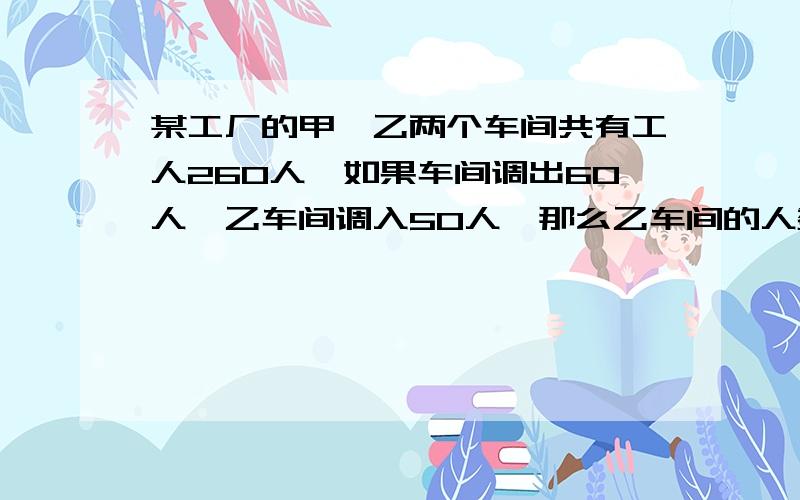 某工厂的甲、乙两个车间共有工人260人,如果车间调出60人,乙车间调入50人,那么乙车间的人数比甲车间的50%多4人.甲车间原有多少人?