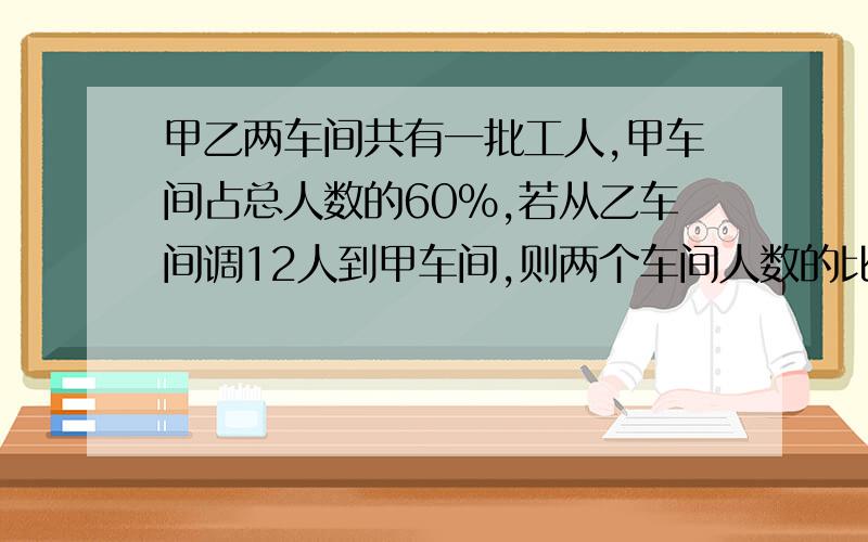 甲乙两车间共有一批工人,甲车间占总人数的60%,若从乙车间调12人到甲车间,则两个车间人数的比是3:1,甲乙两个车间原各有多少人?