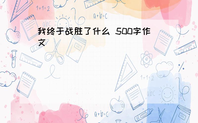 我终于战胜了什么 500字作文