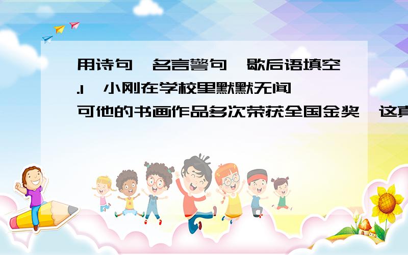 用诗句、名言警句、歇后语填空.1、小刚在学校里默默无闻,可他的书画作品多次荣获全国金奖,这真是“＿＿＿＿＿＿＿”呀.2、“＿＿＿＿,＿＿＿＿.”这话说的是会读书的人可以由于本变