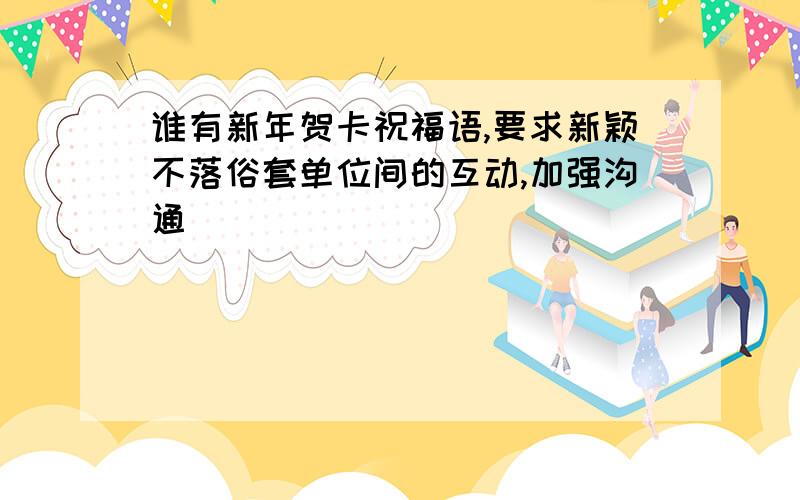 谁有新年贺卡祝福语,要求新颖不落俗套单位间的互动,加强沟通