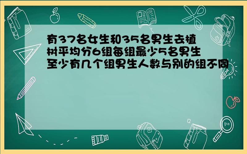 有37名女生和35名男生去植树平均分6组每组最少5名男生至少有几个组男生人数与别的组不同