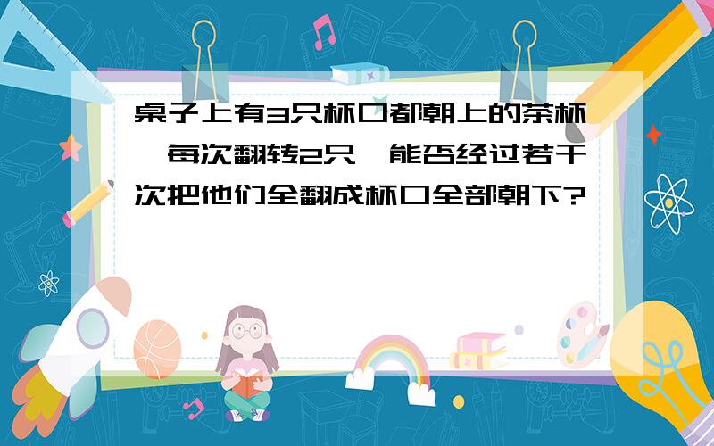 桌子上有3只杯口都朝上的茶杯,每次翻转2只,能否经过若干次把他们全翻成杯口全部朝下?