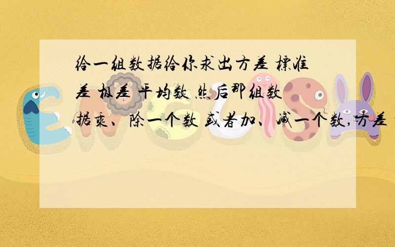 给一组数据给你求出方差 标准差 极差 平均数 然后那组数据乘、除一个数 或者加、减一个数,方差 标准差 极差 平均数有什么变化规律?