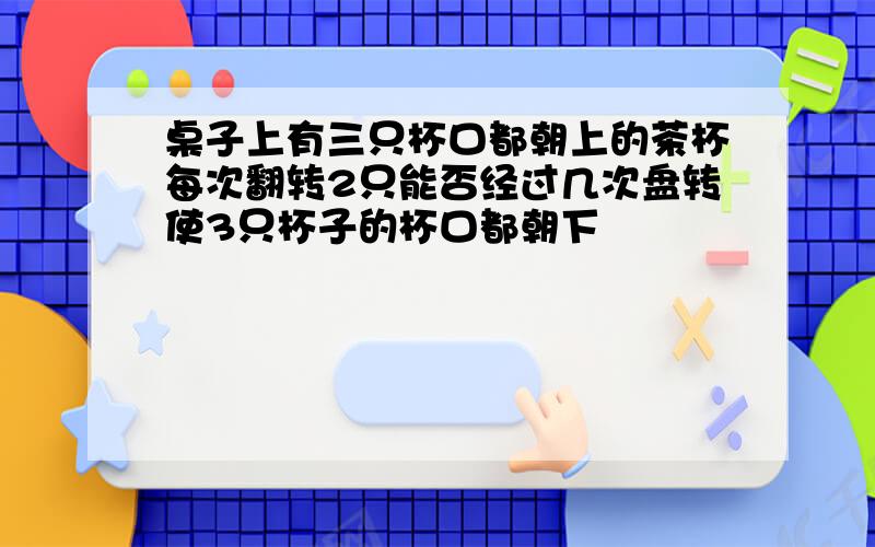 桌子上有三只杯口都朝上的茶杯每次翻转2只能否经过几次盘转使3只杯子的杯口都朝下