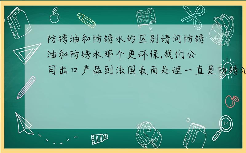 防锈油和防锈水的区别请问防锈油和防锈水那个更环保,我们公司出口产品到法国表面处理一直是防锈油,可是客户要求防锈水,说是防锈油不环保,不知道改怎么处理