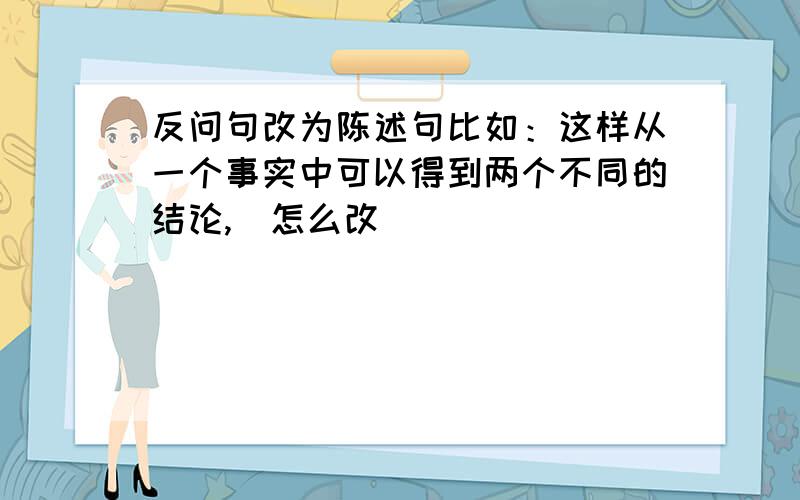 反问句改为陈述句比如：这样从一个事实中可以得到两个不同的结论,（怎么改）