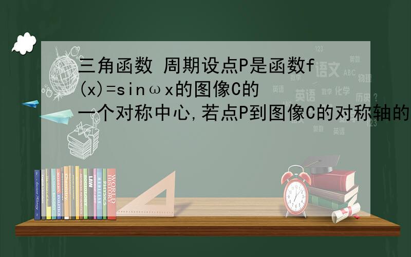 三角函数 周期设点P是函数f(x)=sinωx的图像C的一个对称中心,若点P到图像C的对称轴的距离的最小值是π/4,则f（x）的最小正周期是（    ）A、2π   B、π   C、π/2  D、π/4答案是函数f(x)=sinωx的图像