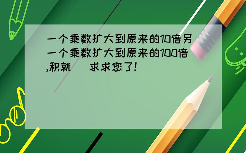 一个乘数扩大到原来的10倍另一个乘数扩大到原来的100倍,积就 \求求您了!