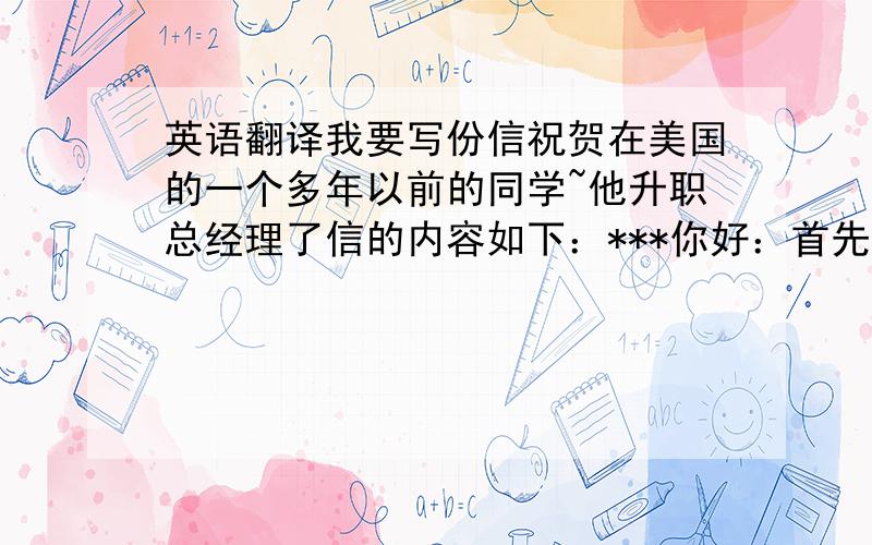 英语翻译我要写份信祝贺在美国的一个多年以前的同学~他升职总经理了信的内容如下：***你好：首先恭喜你荣升为总经理,作为老同学的我从心里为你高兴,在得知这个好消息的时候我的内心