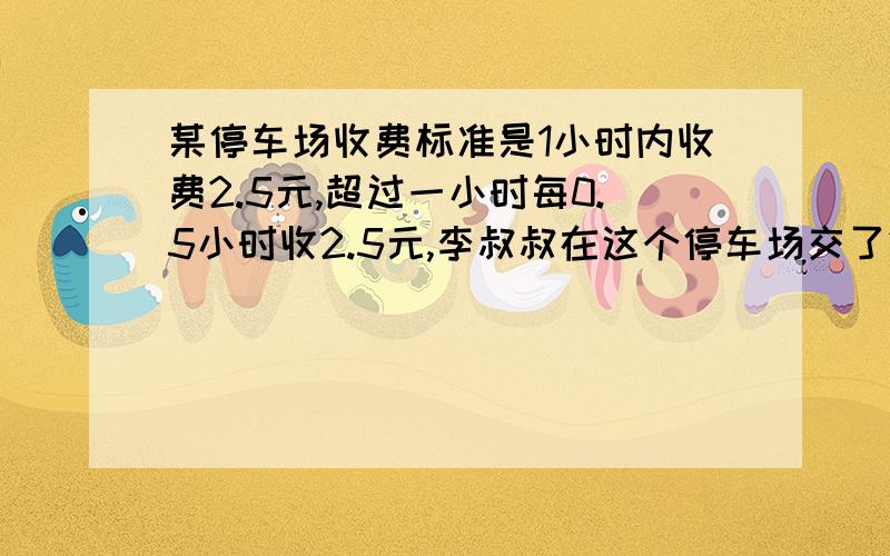 某停车场收费标准是1小时内收费2.5元,超过一小时每0.5小时收2.5元,李叔叔在这个停车场交了20元,李叔叔在这个停车场停了几小时?