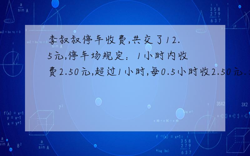 李叔叔停车收费,共交了12.5元,停车场规定：1小时内收费2.50元,超过1小时,每0.5小时收2.50元.李叔叔在这个停车场停车几小时?