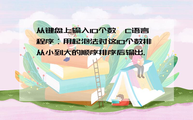 从键盘上输入10个数,C语言程序：用起泡法对这10个数排从小到大的顺序排序后输出.