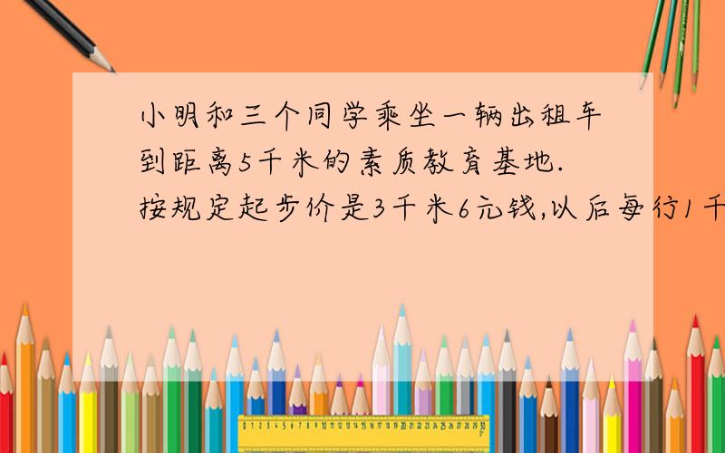 小明和三个同学乘坐一辆出租车到距离5千米的素质教育基地.按规定起步价是3千米6元钱,以后每行1千米付车费1.6元.到基地时,平均没人应付多少元?格式：     算式   算式答：