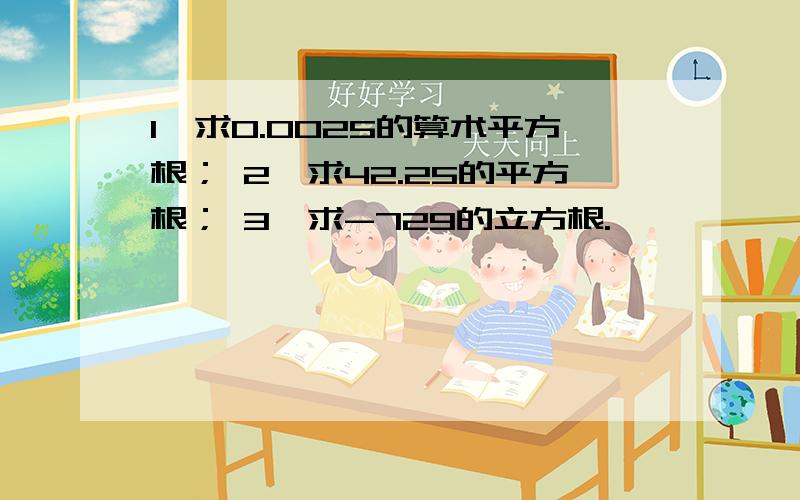 1,求0.0025的算术平方根； 2,求42.25的平方根； 3,求-729的立方根.