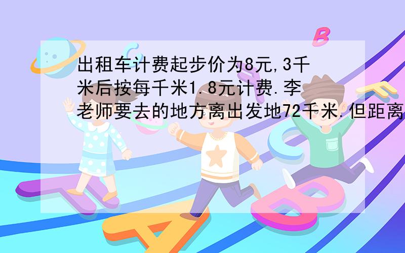 出租车计费起步价为8元,3千米后按每千米1.8元计费.李老师要去的地方离出发地72千米.但距离目的地还有28千米时,李老师因事下车了.李老师只需要付费多少元?急.