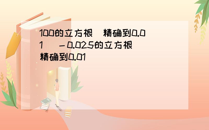 100的立方根（精确到0.01） －0.025的立方根（精确到0.01）