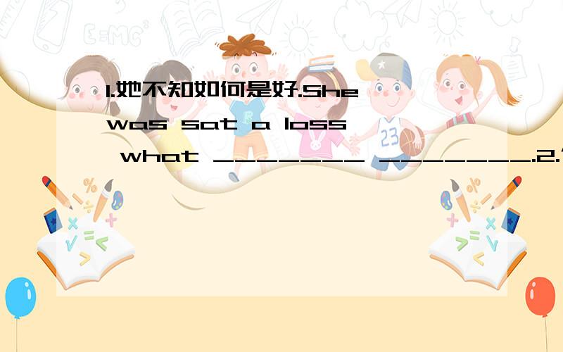 1.她不知如何是好.She was sat a loss what _______ _______.2.你真友善,替我们考虑的那么多._________ very kind of you _______ think so much for us.3.今年春季花儿开得比往年早.Spring flowers have _______ _______ earlier than