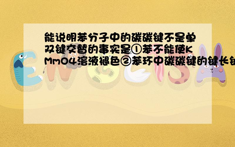 能说明苯分子中的碳碳键不是单双键交替的事实是①苯不能使KMmO4溶液褪色②苯环中碳碳键的键长键能都相等③邻二氯苯只有一种④间二甲苯只有一种⑤在一定条件下苯与H2发生加成反应生成