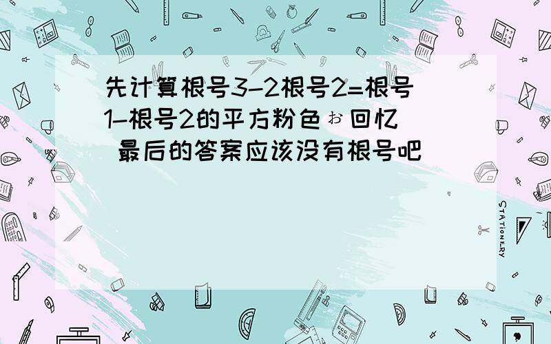 先计算根号3-2根号2=根号1-根号2的平方粉色ぉ回忆  最后的答案应该没有根号吧