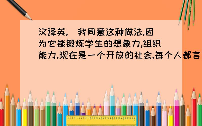 汉译英,（我同意这种做法,因为它能锻炼学生的想象力,组织能力.现在是一个开放的社会,每个人都言论自由,所以不需要为了传统观念,而觉得不对.）请翻译成英文,