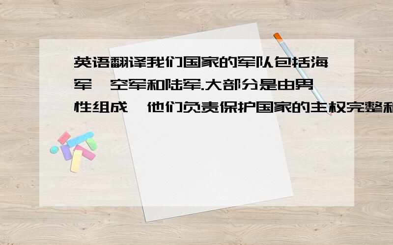 英语翻译我们国家的军队包括海军,空军和陆军.大部分是由男性组成,他们负责保护国家的主权完整和人民的安危.也有少部分女子军队,她们主要负责医疗和食物供给.国家规定男子要在18岁以