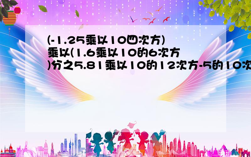 (-1.25乘以10四次方)乘以(1.6乘以10的6次方)分之5.81乘以10的12次方-5的10次方（结果用科学计数法表示）