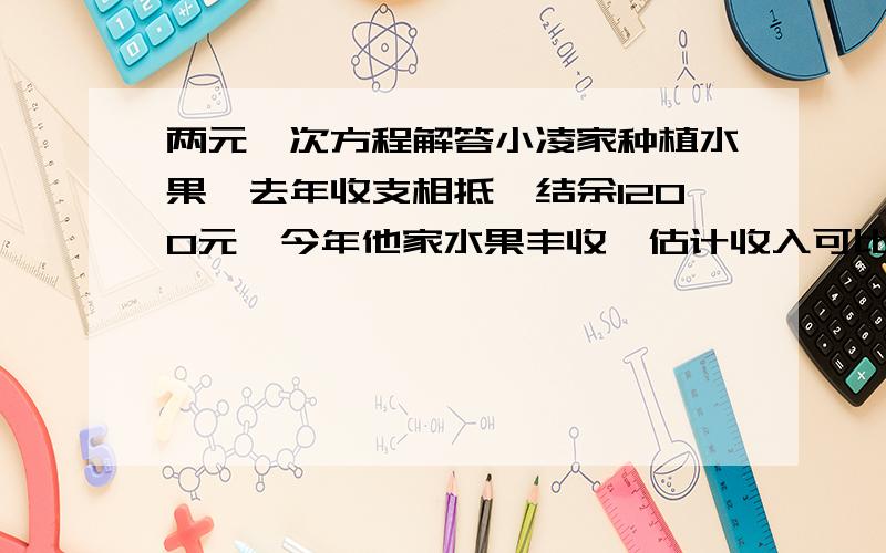 两元一次方程解答小凌家种植水果,去年收支相抵,结余1200元,今年他家水果丰收,估计收入可比去年增加15%,因而改进了种植技术,支出可比去年减少5%,这样今年可比去年多结余1140元,请列出二元