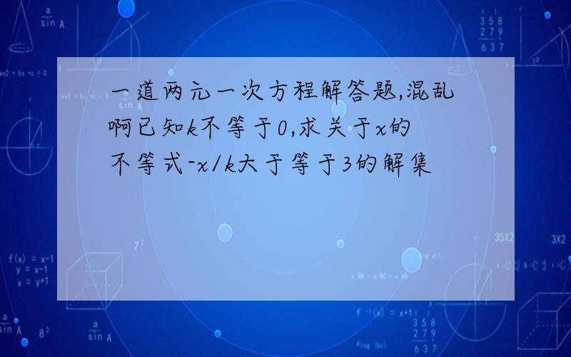 一道两元一次方程解答题,混乱啊已知k不等于0,求关于x的不等式-x/k大于等于3的解集