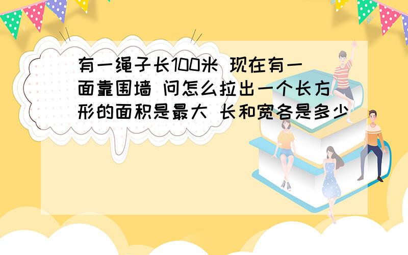 有一绳子长100米 现在有一面靠围墙 问怎么拉出一个长方形的面积是最大 长和宽各是多少