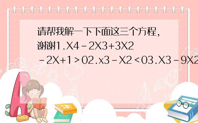 请帮我解一下下面这三个方程,谢谢1.X4-2X3+3X2-2X+1＞02.x3-X2＜03.X3-9X2-8X+72＜0（3X3意思是3乘以X的三次方,其他都是类似的意思）