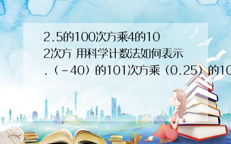 2.5的100次方乘4的102次方 用科学计数法如何表示.（-40）的101次方乘（0.25）的102次方.具体解题部绪