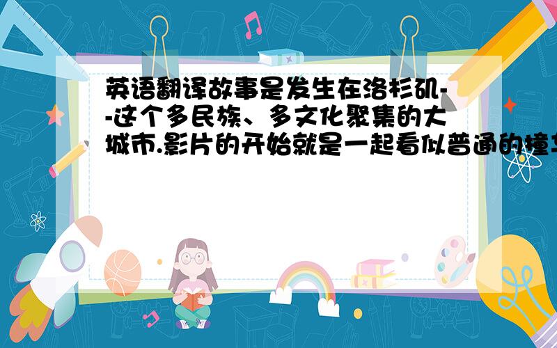 英语翻译故事是发生在洛杉矶--这个多民族、多文化聚集的大城市.影片的开始就是一起看似普通的撞车事件,以及几个与这个事件有关的人.然后,镜头将我们带到这次撞车事件发生的前一天,并