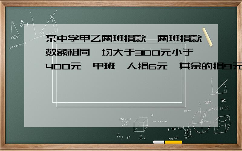 某中学甲乙两班捐款,两班捐款数额相同,均大于300元小于400元,甲班一人捐6元,其余的捐9元,乙班一人捐13元,其余捐8元,求甲乙两班人数?