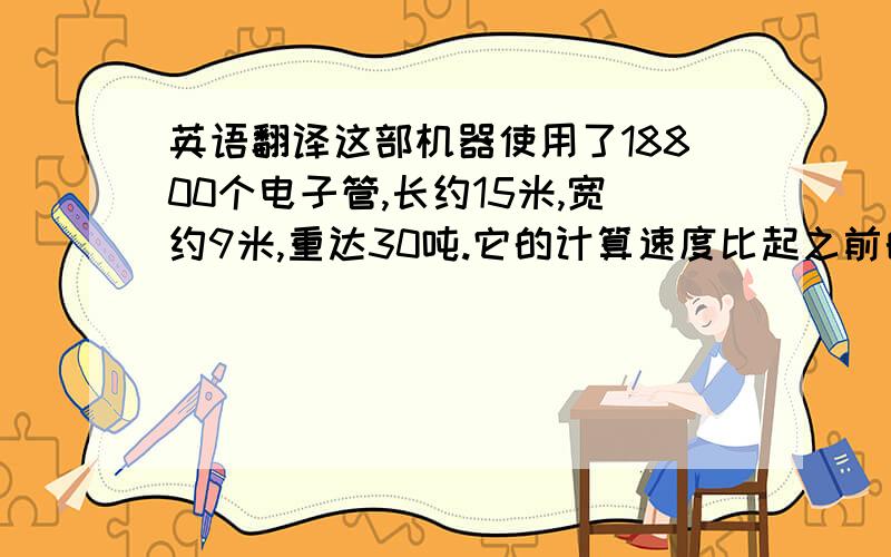 英语翻译这部机器使用了18800个电子管,长约15米,宽约9米,重达30吨.它的计算速度比起之前的任何计算工具都要快,每秒可进行5000次加法运算,每小时耗电量超过174千瓦时.