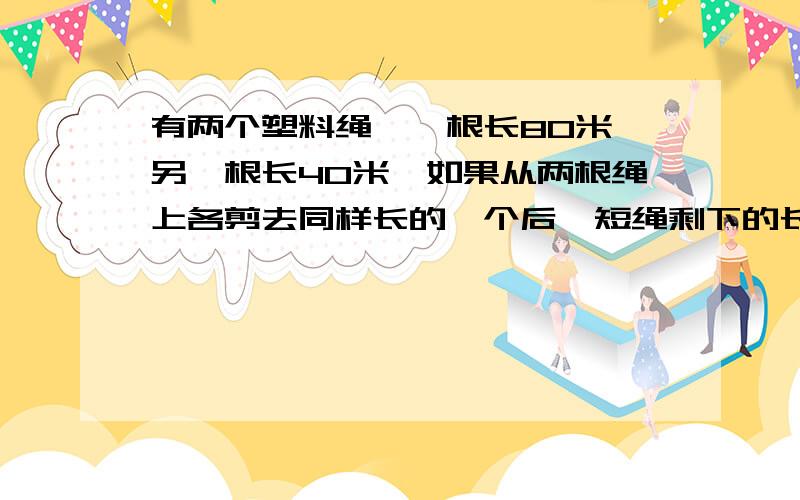 有两个塑料绳,一根长80米,另一根长40米,如果从两根绳上各剪去同样长的一个后,短绳剩下的长度是长绳剩下的七分之二.两根绳各剪去了多少米?