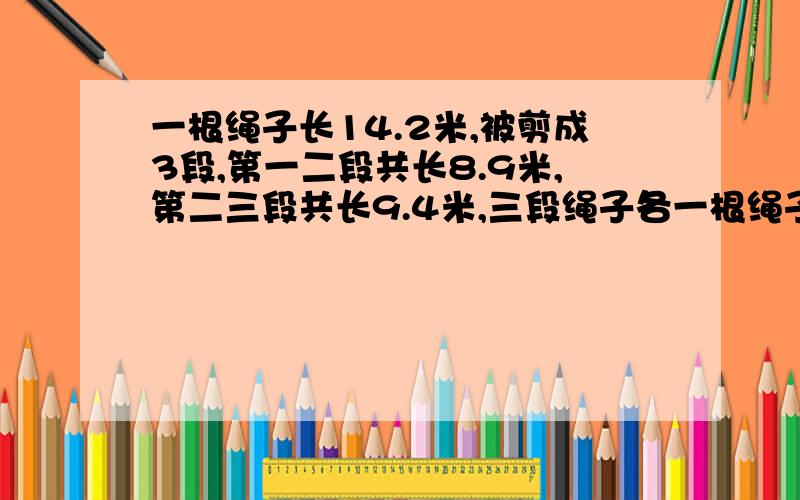 一根绳子长14.2米,被剪成3段,第一二段共长8.9米,第二三段共长9.4米,三段绳子各一根绳子长14.2米,被剪成3段,第一二段共长8.9米，第二三段共长9.4米，三段绳子各长多少米？