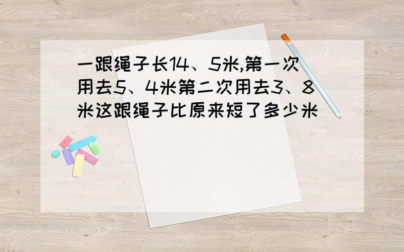 一跟绳子长14、5米,第一次用去5、4米第二次用去3、8米这跟绳子比原来短了多少米